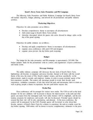 Page | 10
Knott's Berry Farm Sales Promotion and PR Campaign
The following Sales Promotion and Public Relations Campaign for Knott's Berry Farm
will include objectives, budget, planning, and artwork for all promotional and public relations
activities.
Marketing Objectives
Objectives for sales promotion are as follows;
 Develop comprehensive theme to encompass all advertisements
 Add contest page to Knott's Berry Farm website
 Advertise discounted tickets for guests who arrive dressed in vintage styles on the
day of the grand opening
Objectives for public relations are as follows;
 Develop and apply comprehensive theme to encompass all advertisements
 organize press conferences with park CEO and designers
 organize press preview the day before park reopening
Budget
The budget for the sales promotion and PR campaign is approximately $33,000. This
budget includes funds for the promotional write-in contest, and organization of press conferences
and media events.
Message Strategy
The public relations campaign will showcase the new look of Knott's Berry Farm,
highlighting old favorites re-imagined and newer favorites themed to fit better with the overall
theme of the area, the return of Mrs. Knott's original recipes, and focus specifically on the
improvements made to security and employee training in order to assure potential guests of the
best experience possible. The contest will encourage people to revisit their favorite park
experiences, reminding consumers of why they loved the park and encouraging them to return as
well as giving people a chance to experience the new park before anyone else.
Media Plan
Press conferences will be arranged for various news media. The CEO as well as the head
designer for the new additions will be present to discuss the improvements to the park and what
guests can expect from the redesigned park. New safety features will be a highlight, and the new
training programs for employees and security will also be discussed. Potential guests should be
assured that their visit will be safe, entertaining, and pleasant. At the press conference, the
contest will be announced by the CEO. Potential guests will be invited to write about their
favorite memory of Knott's Berry Farm for a chance to experience the park at a media event the
day before opening. 1000 entries will be chosen to receive complimentary admission to the press
 