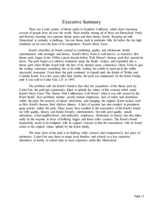 Page | 2
Executive Summary
There are a wide variety of theme parks in Southern California which draw enormous
crowds of people from all over the world. Most notable among all of these are Disneyland Parks
and Resorts, boasting two separate theme parks and three luxury hotels. Keeping up with
Disneyland is certainly a challenge, but one theme park in particular falls far below the sky high
standards set by even the least of its competitors: Knott's Berry Farm.
Knott's describes its brand concept as combining quality and wholesome family
entertainment with nostalgia and history. Knott's Berry Farm is well-known as America's first
theme park, begun in the 1940s; a good decade before Walt Disney's famous park first opened its
doors. The park began as a chicken restaurant using the family recipes, and expanded into a
theme park when Walter Knott built the first of six themed areas, a historical Ghost Town to give
the waiting customers something fun to do while waiting for a table to open up in the wildly
successful restaurant. From there the park continued to expand until the deaths of Walter and
Cordelia Knott. For a few years after their deaths, the park was maintained by the Knott Family,
until it was sold to Cedar Fair, L.P. in 1997.
The problem with the Knott's brand is that after the acquisition of the theme park by
Cedar Fair, the park has consistently failed to uphold the values of this concept which made
Knott's Berry Farm "The Theme Park Californians Call Home" when it was still owned by the
Knott family. Key problems include: poorly trained employees, lack of safety and cleanliness
within the park, the removal of classic attractions, and changing the original Knott recipes such
as Mrs. Knott's famous fried chicken dinners. A lack of security has also resulted in prominent
gang activity within the park. These issues have resulted in the association of the Knott's brand
not with quality, history and family-friendly entertainment, but with poor quality, unsafe
attractions, a bad neighborhood, and unfriendly employees. Dedication to history has also fallen
sadly by the wayside in favor of building bigger and faster roller coasters. The Knott's brand
desperately needs to be realigned with its original concept so that the associations with its brand
return to the original values upheld by the Knott family.
The main draw of the park is its thrilling roller coasters and comparatively low price of
admission. Cedar Fair uses these to target local families and schools as a less expensive
alternative to family or school trips to more expensive parks like Disneyland.
 