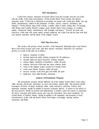 Page | 3
IMC Introduction
Cedar Fair's mission statement for Knott's Berry Farm has recently been far out of line
with the reality of the park's presentation. On the Knott's Berry Farm website, the mission
statement reads: "Cedar Fair is dedicated to providing our guests with world-class thrills, fun and
family entertainment, guided by the principles of safety, service, courtesy, cleanliness and
integrity." On the History page of the website, a similar claim is made, stating that, "In keeping
with Walter and Cordelia [Knott]'s original goals, Knott's Berry Farm continues to combine
quality, wholesome family entertainment with nostalgia and history." Overall, the goals and
objectives of this plan will center mainly around realigning the Cedar Fair and the park with their
own mission statement and the ideals of the original owners.
IMC Plan Overview
This section will present a basic overview of the Integrated Marketing plan to get Knott's
Berry Farm back on track and in line with their mission statement. Objectives for corporate
growth as a result of this plan are as follows:
 improve standards of safety
 develop improved safety training program for all employees
 develop improved guest interaction training program
 enforce higher standards of cleanliness within the park
 retheme each area of the park into more cohesive lands
 return to the original recipes created by Cordelia Knott
 create more historic features within the park
 increase security at the front gate and within the park
 implement more child-friendly attractions
Analysis of Promotional Program
The promotional program should highlight all of the original Knott's Berry Farm values,
while showing old favorite attractions in a new and exciting modern light. The program should
encompass all forms of media, including online, radio, television, and print. Various viral
marketing strategies should be applied to increase consumer interest. A contest to win tickets to
the press preview should be devised and implemented to enable a select few guests to experience
the newly renovated park before anyone else once the renovations have been completed. An
overall theme of 'modern vintage' should be applied to all campaigns and programs to keep
advertisements in line with the Knott's Berry Farm image of nostalgia meeting modern
excitement and thrills.
 