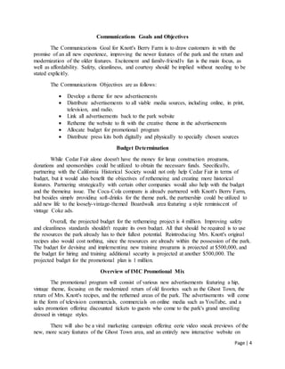 Page | 4
Communications Goals and Objectives
The Communications Goal for Knott's Berry Farm is to draw customers in with the
promise of an all new experience, improving the newer features of the park and the return and
modernization of the older features. Excitement and family-friendly fun is the main focus, as
well as affordability. Safety, cleanliness, and courtesy should be implied without needing to be
stated explicitly.
The Communications Objectives are as follows:
 Develop a theme for new advertisements
 Distribute advertisements to all viable media sources, including online, in print,
television, and radio.
 Link all advertisements back to the park website
 Retheme the website to fit with the creative theme in the advertisements
 Allocate budget for promotional program
 Distribute press kits both digitally and physically to specially chosen sources
Budget Determination
While Cedar Fair alone doesn't have the money for large construction programs,
donations and sponsorships could be utilized to obtain the necessary funds. Specifically,
partnering with the California Historical Society would not only help Cedar Fair in terms of
budget, but it would also benefit the objectives of rethemeing and creating more historical
features. Partnering strategically with certain other companies would also help with the budget
and the themeing issue. The Coca-Cola company is already partnered with Knott's Berry Farm,
but besides simply providing soft-drinks for the theme park, the partnership could be utilized to
add new life to the loosely-vintage-themed Boardwalk area featuring a style reminiscent of
vintage Coke ads.
Overall, the projected budget for the rethemeing project is 4 million. Improving safety
and cleanliness standards shouldn't require its own budget. All that should be required is to use
the resources the park already has to their fullest potential. Reintroducing Mrs. Knott's original
recipes also would cost nothing, since the resources are already within the possession of the park.
The budget for devising and implementing new training programs is projected at $500,000, and
the budget for hiring and training additional security is projected at another $500,000. The
projected budget for the promotional plan is 1 million.
Overview of IMC Promotional Mix
The promotional program will consist of various new advertisements featuring a hip,
vintage theme, focusing on the modernized return of old favorites such as the Ghost Town, the
return of Mrs. Knott's recipes, and the rethemed areas of the park. The advertisements will come
in the form of television commercials, commercials on online media such as YouTube, and a
sales promotion offering discounted tickets to guests who come to the park's grand unveiling
dressed in vintage styles.
There will also be a viral marketing campaign offering eerie video sneak previews of the
new, more scary features of the Ghost Town area, and an entirely new interactive website on
 