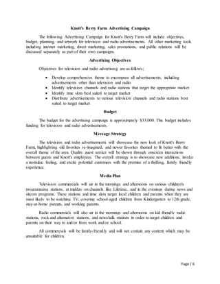 Page | 6
Knott's Berry Farm Advertising Campaign
The following Advertising Campaign for Knott's Berry Farm will include objectives,
budget, planning, and artwork for television and radio advertisements. All other marketing tools
including internet marketing, direct marketing, sales promotions, and public relations will be
discussed separately as part of their own campaigns.
Advertising Objectives
Objectives for television and radio advertising are as follows;
 Develop comprehensive theme to encompass all advertisements, including
advertisements other than television and radio
 Identify television channels and radio stations that target the appropriate market
 Identify time slots best suited to target market
 Distribute advertisements to various television channels and radio stations best
suited to target market
Budget
The budget for the advertising campaign is approximately $33,000. This budget includes
funding for television and radio advertisements.
Message Strategy
The television and radio advertisements will showcase the new look of Knott's Berry
Farm, highlighting old favorites re-imagined, and newer favorites themed to fit better with the
overall theme of the area. Quality guest service will be shown through onscreen interactions
between guests and Knott's employees. The overall strategy is to showcase new additions, invoke
a nostalgic feeling, and excite potential customers with the promise of a thrilling, family friendly
experience.
Media Plan
Television commercials will air in the mornings and afternoons on various children's
programming stations, at midday on channels like Lifetime, and in the evenings during news and
sitcom programs. These stations and time slots target local children and parents when they are
most likely to be watching TV, covering school-aged children from Kindergarten to 12th grade,
stay-at-home parents, and working parents.
Radio commercials will also air in the mornings and afternoons on kid-friendly radio
stations, rock and alternative stations, and news/talk stations in order to target children and
parents on their way to and/or from work and/or school.
All commercials will be family-friendly and will not contain any content which may be
unsuitable for children.
 