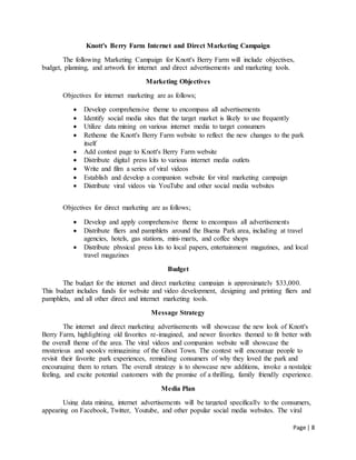 Page | 8
Knott's Berry Farm Internet and Direct Marketing Campaign
The following Marketing Campaign for Knott's Berry Farm will include objectives,
budget, planning, and artwork for internet and direct advertisements and marketing tools.
Marketing Objectives
Objectives for internet marketing are as follows;
 Develop comprehensive theme to encompass all advertisements
 Identify social media sites that the target market is likely to use frequently
 Utilize data mining on various internet media to target consumers
 Retheme the Knott's Berry Farm website to reflect the new changes to the park
itself
 Add contest page to Knott's Berry Farm website
 Distribute digital press kits to various internet media outlets
 Write and film a series of viral videos
 Establish and develop a companion website for viral marketing campaign
 Distribute viral videos via YouTube and other social media websites
Objectives for direct marketing are as follows;
 Develop and apply comprehensive theme to encompass all advertisements
 Distribute fliers and pamphlets around the Buena Park area, including at travel
agencies, hotels, gas stations, mini-marts, and coffee shops
 Distribute physical press kits to local papers, entertainment magazines, and local
travel magazines
Budget
The budget for the internet and direct marketing campaign is approximately $33,000.
This budget includes funds for website and video development, designing and printing fliers and
pamphlets, and all other direct and internet marketing tools.
Message Strategy
The internet and direct marketing advertisements will showcase the new look of Knott's
Berry Farm, highlighting old favorites re-imagined, and newer favorites themed to fit better with
the overall theme of the area. The viral videos and companion website will showcase the
mysterious and spooky reimagining of the Ghost Town. The contest will encourage people to
revisit their favorite park experiences, reminding consumers of why they loved the park and
encouraging them to return. The overall strategy is to showcase new additions, invoke a nostalgic
feeling, and excite potential customers with the promise of a thrilling, family friendly experience.
Media Plan
Using data mining, internet advertisements will be targeted specifically to the consumers,
appearing on Facebook, Twitter, Youtube, and other popular social media websites. The viral
 