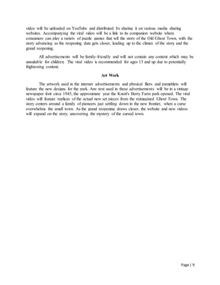 Page | 9
video will be uploaded on YouTube and distributed by sharing it on various media sharing
websites. Accompanying the viral video will be a link to its companion website where
consumers can play a variety of puzzle games that tell the story of the Old Ghost Town, with the
story advancing as the reopening date gets closer, leading up to the climax of the story and the
grand reopening.
All advertisements will be family-friendly and will not contain any content which may be
unsuitable for children. The viral video is recommended for ages 13 and up due to potentially
frightening content.
Art Work
The artwork used in the internet advertisements and physical fliers and pamphlets will
feature the new designs for the park. Any text used in these advertisements will be in a vintage
newspaper font circa 1945, the approximate year the Knott's Berry Farm park opened. The viral
video will feature replicas of the actual new set pieces from the reimagined Ghost Town. The
story centers around a family of pioneers just settling down in the new frontier, when a curse
overwhelms the small town. As the grand reopening draws closer, the website and new videos
will expand on the story, uncovering the mystery of the cursed town.
 