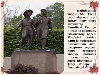 Найвідоміші
твори М. Твена
розповідають про
світлу пору його
дитинства в
Ганнібалі. Сьогод-
ні там на високому
скелястому березі
Міссісіпі стоїть
один із не­
багатьох
пам’ятників літе-
ратурним героям,
яких ство­
рила
творча фантазія
письменника,
двом підліткам —
Тому Сойєру та
Гекльберрі Фінну.
 