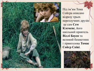 Під ім’ям Тома
Сойєра описано
відразу трьох
нерозлучних друзів:
це сам Сем
Клеменс, його
шкільний приятель
Віллі Боуен та
великий бешкетник
і зірвиголова Томас
Сойєр Співі.
 
