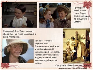 Прообразом
Беккі Тетчер
стала Лаура
Хокінс, що жила
по сусідству з
Семом.
Молодший брат Тома, тихоня і
ябеда Сід – це Генрі, молодший з
синів Клеменсів.
Сувора тітка Поллі списана з матері
письменника – Олівії Клеменс
Гек Фінн – точний
портрет Тома
Бленкеншипа, який жив
у напівзруйнованій
хижці на краю Ганнібала,
частенько був голодний,
ходив у лахмітті, іноді
ночував під відкритим
небом.
 