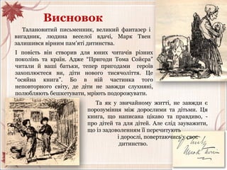 Висновок
І повість він створив для юних читачів різних
поколінь та країн. Адже “Пригоди Тома Сойєра”
читали й ваші батьки, тепер пригодами героїв
захоплюєтеся ви, діти нового тисячоліття. Це
“осяйна книга”. Бо в ній частинка того
неповторного світу, де діти не завжди слухняні,
полюбляють бешкетувати, мріють подорожувати.
Талановитий письменник, великий фантазер і
вигадник, людина веселої вдачі, Марк Твен
залишився вірним пам'яті дитинства.
Та як у звичайному житті, не завжди є
порозуміння між дорослими та дітьми. Ця
книга, що написана цікаво та правдиво, -
про дітей та для дітей. Але слід зауважити,
що із задоволенням її перечитують
і дорослі, повертаючись у своє
дитинство.
 