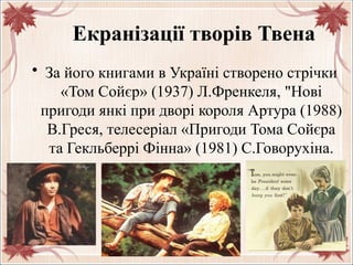 Екранізації творів Твена
• За його книгами в Україні створено стрічки
«Том Сойєр» (1937) Л.Френкеля, "Нові
пригоди янкі при дворі короля Артура (1988)
В.Греся, телесеріал «Пригоди Тома Сойєра
та Гекльберрі Фінна» (1981) С.Говорухіна.
 