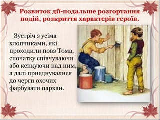 Розвиток дії-подальше розгортання
подій, розкриття характерів героїв.
Зустріч з усіма
хлопчиками, які
проходили повз Тома,
спочатку співчуваючи
або кепкуючи над ним,
а далі приєднувалися
до черги охочих
фарбувати паркан.
 