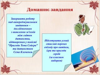 Домашнє завдання
Завершити роботу
над випереджувальним
завданням –
дослідженням
з виявлення зв'язків
між світом
дитинства,
відтвореним у повісті
"Пригоди Тома Сойєра"
та дитинством
Сема Клеменса.
Підготувати усний
стислий переказ
епізоду про витівки,
ігри та пригоди
героїв
(за власним
вибором)
 
