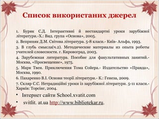 Список використаних джерел
1. Буряк С.Д. Інтерактивні й нестандартні уроки зарубіжної
літератури.-Х.: Вид. група «Основа», 2005.
2. Веприняк Д.М. Світова література. 5-8 класи.- Київ- Альфа, 1993.
3. В глубь смысла(ч.2). Методические материалы из опыта роботы
учителей словесности. г. Кировоград, 2003.
4. Зарубежная литература. Пособие для факультативных занятий.-
Москва, «Просвещение», 1975.
5. Марк Твен. Приключения Тома Сойера.- Издательство «Правда»,
Москва, 1990.
6. Пахаренко В.І. Основи теорії літератури.- К.: Генеза, 2009.
7. Скляр С.С. Нетрадиційні уроки із зарубіжної літератури. 5-11 класи.-
Харків: Торсінг, 2004.
• Інтернет сайти School.xvatit.com
• svitlit. at.ua http://www.bibliotekar.ru.
 