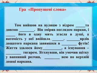 Гра «Пропущені слова»
Том вийшов на вулицю з відром _____та
довгою ________. Він зміряв поглядом паркан, і
_____ його в одну мить згасла в душі, а
натомість у неї ввійшла ______. _______ярдів
дощатого паркана заввишки в ________ футів!
Життя здалося йому__________, а існування –
________ тягарем. Зітхнувши, він умочив щітку
у вапняний розчин, ________ нею по верхній
дошці паркана.
 