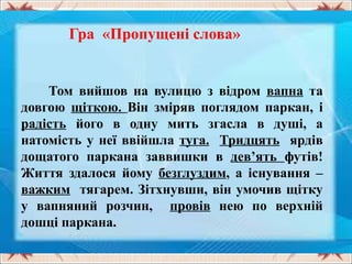 Гра «Пропущені слова»
Том вийшов на вулицю з відром вапна та
довгою щіткою. Він зміряв поглядом паркан, і
радість його в одну мить згасла в душі, а
натомість у неї ввійшла туга. Тридцять ярдів
дощатого паркана заввишки в дев’ять футів!
Життя здалося йому безглуздим, а існування –
важким тягарем. Зітхнувши, він умочив щітку
у вапняний розчин, провів нею по верхній
дошці паркана.
 