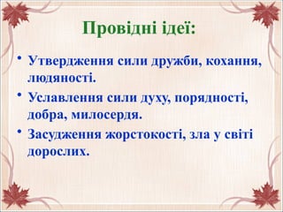 Провідні ідеї:
• Утвердження сили дружби, кохання,
людяності.
• Уславлення сили духу, порядності,
добра, милосердя.
• Засудження жорстокості, зла у світі
дорослих.
 