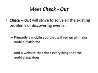 Meet Check - Out
• Check – Out will strive to solve all the existing
  problems of discovering events.

  – Primarily a mobile app that will run on all major
    mobile platforms

  – And a website that does everything that the
    mobile app does
 