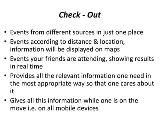 Check - Out
• Events from different sources in just one place
• Events according to distance & location,
  information will be displayed on maps
• Events your friends are attending, showing results
  in real time
• Provides all the relevant information one need in
  the most appropriate way so that one cares about
  it
• Gives all this information while one is on the
  move i.e. on all mobile devices
 
