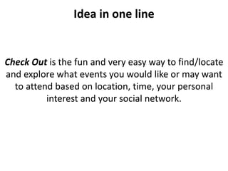 Idea in one line


Check Out is the fun and very easy way to find/locate
and explore what events you would like or may want
  to attend based on location, time, your personal
          interest and your social network.
 
