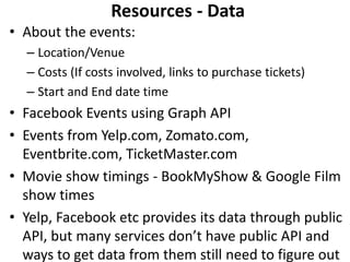 Resources - Data
• About the events:
  – Location/Venue
  – Costs (If costs involved, links to purchase tickets)
  – Start and End date time
• Facebook Events using Graph API
• Events from Yelp.com, Zomato.com,
  Eventbrite.com, TicketMaster.com
• Movie show timings - BookMyShow & Google Film
  show times
• Yelp, Facebook etc provides its data through public
  API, but many services don’t have public API and
  ways to get data from them still need to figure out
 
