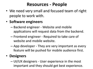 Resources - People
• We need very small and focused team of right
  people to work with.
• Software engineers
  – Backend engineer - Website and mobile
    applications will request data from the backend.
  – Frontend engineer - Required to take care of
    website and mobile website.
  – App developer - They are very important as every
    feature will be pushed for mobile audience first.
• Designers
  – UI/UX designers - User experience in the most
    important and they should get best experience.
 