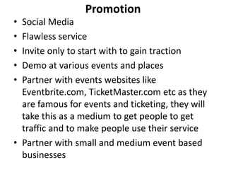 Promotion
• Social Media
• Flawless service
• Invite only to start with to gain traction
• Demo at various events and places
• Partner with events websites like
  Eventbrite.com, TicketMaster.com etc as they
  are famous for events and ticketing, they will
  take this as a medium to get people to get
  traffic and to make people use their service
• Partner with small and medium event based
  businesses
 