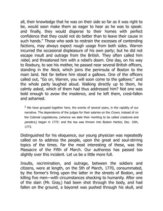 all, their knowledge that he was on their side so far as it was right to
be, would soon make them as eager to hear as he was to speak:
and finally, they would disperse to their homes with perfect
confidence that they could not do better than to leave their cause in
such hands." Those who seek to restrain the excesses of contending
factions, may always expect rough usage from both sides. Warren
incurred the occasional displeasure of his own party; but he did not
escape insult and outrage from the British. They often called him
rebel, and threatened him with a rebel's doom. One day, on his way
to Roxbury, to see his mother, he passed near several British officers,
standing in the Neck, which joins the peninsula of Boston to the
main land. Not far before him stood a gallows. One of the officers
called out, "Go on, Warren, you will soon come to the gallows:" and
the whole party laughed aloud. Walking directly up to them, he
calmly asked, which of them had thus addressed him? Not one was
bold enough to avow the insolence, and he left them, crest-fallen
and ashamed.
2 We have grouped together here, the events of several years, in the rapidity of our
narrative. The dependence of the judges for their salaries on the Crown, instead of on
the Colonial Legislatures, (whence we date their meriting to be called creatures and
panders,) began in 1772: and the tea was thrown into Boston Harbor, Dec. 16th,
1773.
Distinguished for his eloquence, our young physician was repeatedly
called on to address the people, upon the great and soul-stirring
topics of the times. Far the most interesting of these, was the
Massacre of the Fifth of March. Our authoress has passed too
slightly over this incident. Let us be a little more full.
Insults, recrimination, and outrage, between the soldiers and
citizens, were at length, on the 5th of March, 1770, consummated,
by the former's firing upon the latter in the streets of Boston, and
killing five men—with circumstances shocking to humanity. After one
of the slain (Mr. Gray,) had been shot through the body, and had
fallen on the ground, a bayonet was pushed through his skull, and
 