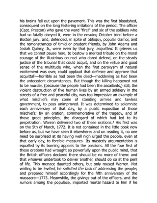his brains fell out upon the pavement. This was the first bloodshed,
consequent on the long festering irritations of the period. The officer
(Capt. Preston) who gave the word "fire!" and six of the soldiers who
had so fatally obeyed it, were in the ensuing October tried before a
Boston jury: and, defended, in spite of obloquy, popular clamor, and
the remonstrances of timid or prudent friends, by John Adams and
Josiah Quincy, Jr., were even by that jury, acquitted. It grieves us
that we cannot pause here, to bestow a merited tribute on the moral
courage of the illustrious counsel who dared defend, on the steady
justice of the tribunal that could acquit, and on the virtue and good
sense of the multitude who, when the first paroxysm of natural
excitement was over, could applaud that defence and approve that
acquittal3—horrible as had been the deed—maddening as had been
the antecedent circumstances. But though the killing happened not
to be murder, (because the people had been the assailants,) still, the
violent destruction of five human lives by an armed soldiery in the
streets of a free and peaceful city, was too impressive an example of
what mischiefs may come of standing armies and lawless
government, to pass unimproved. It was determined to solemnize
each anniversary of that day, by a public exposition of those
mischiefs; by an oration, commemorative of the tragedy, and of
those great principles, the disregard of which had led to its
perpetration. Warren delivered two of these orations.4 His first was
on the 5th of March, 1772. It is not contained in the little book now
before us, but we have seen it elsewhere: and on reading it, no one
need be surprised at its having well nigh urged the people, even at
that early day, to forcible measures. Its masterly argumentation is
equalled by its burning appeals to the passions. All the four first of
these orations had wrought so powerfully upon the public mind, that
the British officers declared there should be no more of them: and
that whoever undertook to deliver another, should do so at the peril
of life. This menace daunted others, but only roused Warren. Not
wailing to be invited, he solicited the task of addressing the people;
and prepared himself accordingly for the fifth anniversary of the
massacre—1775. Meanwhile, the givings out of the officers, and the
rumors among the populace, imported mortal hazard to him if he
 