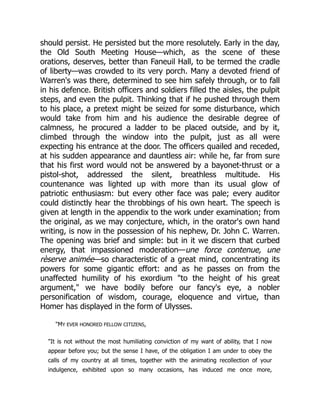 should persist. He persisted but the more resolutely. Early in the day,
the Old South Meeting House—which, as the scene of these
orations, deserves, better than Faneuil Hall, to be termed the cradle
of liberty—was crowded to its very porch. Many a devoted friend of
Warren's was there, determined to see him safely through, or to fall
in his defence. British officers and soldiers filled the aisles, the pulpit
steps, and even the pulpit. Thinking that if he pushed through them
to his place, a pretext might be seized for some disturbance, which
would take from him and his audience the desirable degree of
calmness, he procured a ladder to be placed outside, and by it,
climbed through the window into the pulpit, just as all were
expecting his entrance at the door. The officers quailed and receded,
at his sudden appearance and dauntless air: while he, far from sure
that his first word would not be answered by a bayonet-thrust or a
pistol-shot, addressed the silent, breathless multitude. His
countenance was lighted up with more than its usual glow of
patriotic enthusiasm: but every other face was pale; every auditor
could distinctly hear the throbbings of his own heart. The speech is
given at length in the appendix to the work under examination; from
the original, as we may conjecture, which, in the orator's own hand
writing, is now in the possession of his nephew, Dr. John C. Warren.
The opening was brief and simple: but in it we discern that curbed
energy, that impassioned moderation—une force contenue, une
rèserve animée—so characteristic of a great mind, concentrating its
powers for some gigantic effort: and as he passes on from the
unaffected humility of his exordium "to the height of his great
argument," we have bodily before our fancy's eye, a nobler
personification of wisdom, courage, eloquence and virtue, than
Homer has displayed in the form of Ulysses.
"MY EVER HONORED FELLOW CITIZENS,
"It is not without the most humiliating conviction of my want of ability, that I now
appear before you; but the sense I have, of the obligation I am under to obey the
calls of my country at all times, together with the animating recollection of your
indulgence, exhibited upon so many occasions, has induced me once more,
 