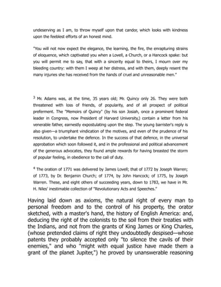 undeserving as I am, to throw myself upon that candor, which looks with kindness
upon the feeblest efforts of an honest mind.
"You will not now expect the elegance, the learning, the fire, the enrapturing strains
of eloquence, which captivated you when a Lovell, a Church, or a Hancock spake: but
you will permit me to say, that with a sincerity equal to theirs, I mourn over my
bleeding country: with them I weep at her distress, and with them, deeply resent the
many injuries she has received from the hands of cruel and unreasonable men."
3 Mr. Adams was, at the time, 35 years old; Mr. Quincy only 26. They were both
threatened with loss of friends, of popularity, and of all prospect of political
preferment. The "Memoirs of Quincy" (by his son Josiah, once a prominent federal
leader in Congress, now President of Harvard University,) contain a letter from his
venerable father, earnestly expostulating upon the step. The young barrister's reply is
also given—a triumphant vindication of the motives, and even of the prudence of his
resolution, to undertake the defence. In the success of that defence, in the universal
approbation which soon followed it, and in the professional and political advancement
of the generous advocates, they found ample rewards for having breasted the storm
of popular feeling, in obedience to the call of duty.
4 The oration of 1771 was delivered by James Lovell; that of 1772 by Joseph Warren;
of 1773, by Dr. Benjamin Church; of 1774, by John Hancock; of 1775, by Joseph
Warren. These, and eight others of succeeding years, down to 1783, we have in Mr.
H. Niles' inestimable collection of "Revolutionary Acts and Speeches."
Having laid down as axioms, the natural right of every man to
personal freedom and to the control of his property, the orator
sketched, with a master's hand, the history of English America: and,
deducing the right of the colonists to the soil from their treaties with
the Indians, and not from the grants of King James or King Charles,
(whose pretended claims of right they undoubtedly despised—whose
patents they probably accepted only "to silence the cavils of their
enemies," and who "might with equal justice have made them a
grant of the planet Jupiter,") he proved by unanswerable reasoning
 