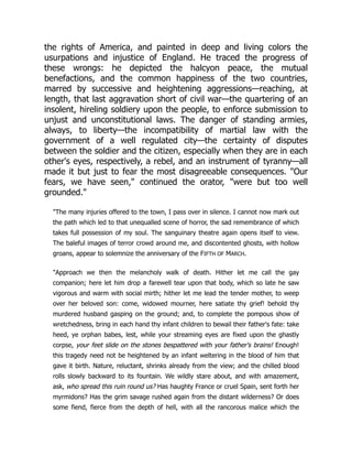 the rights of America, and painted in deep and living colors the
usurpations and injustice of England. He traced the progress of
these wrongs: he depicted the halcyon peace, the mutual
benefactions, and the common happiness of the two countries,
marred by successive and heightening aggressions—reaching, at
length, that last aggravation short of civil war—the quartering of an
insolent, hireling soldiery upon the people, to enforce submission to
unjust and unconstitutional laws. The danger of standing armies,
always, to liberty—the incompatibility of martial law with the
government of a well regulated city—the certainty of disputes
between the soldier and the citizen, especially when they are in each
other's eyes, respectively, a rebel, and an instrument of tyranny—all
made it but just to fear the most disagreeable consequences. "Our
fears, we have seen," continued the orator, "were but too well
grounded."
"The many injuries offered to the town, I pass over in silence. I cannot now mark out
the path which led to that unequalled scene of horror, the sad remembrance of which
takes full possession of my soul. The sanguinary theatre again opens itself to view.
The baleful images of terror crowd around me, and discontented ghosts, with hollow
groans, appear to solemnize the anniversary of the FIFTH OF MARCH.
"Approach we then the melancholy walk of death. Hither let me call the gay
companion; here let him drop a farewell tear upon that body, which so late he saw
vigorous and warm with social mirth; hither let me lead the tender mother, to weep
over her beloved son: come, widowed mourner, here satiate thy grief! behold thy
murdered husband gasping on the ground; and, to complete the pompous show of
wretchedness, bring in each hand thy infant children to bewail their father's fate: take
heed, ye orphan babes, lest, while your streaming eyes are fixed upon the ghastly
corpse, your feet slide on the stones bespattered with your father's brains! Enough!
this tragedy need not be heightened by an infant weltering in the blood of him that
gave it birth. Nature, reluctant, shrinks already from the view; and the chilled blood
rolls slowly backward to its fountain. We wildly stare about, and with amazement,
ask, who spread this ruin round us? Has haughty France or cruel Spain, sent forth her
myrmidons? Has the grim savage rushed again from the distant wilderness? Or does
some fiend, fierce from the depth of hell, with all the rancorous malice which the
 