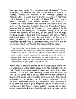 they were ready to do. "It is the united voice of America" (Warren
wrote him) "to preserve their freedom, or lose their lives in its
defence." Warren was President of the Provincial Congress of
Massachusetts. He writes thus to Quincy concerning it: "Congress
met at Concord at the time appointed. About 260 members were
present. You would have thought yourself in an assembly of
Spartans, or ancient Romans, had you seen the ardor of those who
spoke on the important business they were transacting." Quincy
remained but six months in England, and then embarked for his
home in an advanced stage of consumption: having, as he told the
seaman who attended his sick bed, but one desire—that he might
live long enough to have one more interview with Samuel Adams
and Joseph Warren. His prayer was not granted. He died on ship
board, just entering Cape Anne Harbor, on the 26th of April, 1775,5
eight days after the battle of Lexington; where, unknown to him, his
countrymen had already "sealed their cause with their blood."
5 Love for his country and her liberties, may be safely considered the ruling passion
of this man's pure and splendid and too short life. He displayed it also "strong in
death." His last reported words were in a letter to his family, dictated to his sailor
nurse; in which he breathes a dying wish for his country. And his Will contains the
following clause: "I give to my son, when he shall arrive to the age of 15 years,
Algernon Sidney's Works, John Locke's Works—Lord Bacon's Works—Gordon's Tacitus,
and Cato's Letters. May the spirit of Liberty rest upon him."
Warren (now a brigadier general of the Massachusetts militia) was
not unconcerned in that battle. Scouts of his had notified him on the
18th of April, that a detachment of troops was to march that night
towards Concord: and then, remaining himself upon the watch, he
saw Colonel Smith and 8 or 900 men embark for Charlestown.
Knowing the stores and ammunition at Concord to be their object,
he instantly sent messengers over the surrounding country, to give
the alarm; and himself rode all night—passing so near the enemy, as
to be more than once in great danger of capture. His messenger to
Lexington was Col. Revere; who, on suddenly turning a corner as he
passed through Charlestown, found himself close to a party of the
 