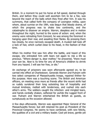 British. In a moment he put his horse at full speed, dashed through
them, and before they could well ascertain him to be a foe, was
beyond the reach of the balls which they fired after him. It was his
summons, that called forth the company of Lexington militia, upon
whom, about sunrise on the 19th, was begun that bloody drama, of
which the progress was to shake two continents, and the
catastrophe to dissever an empire. Warren, sleepless and in motion
throughout the night, hurried to the scene of action: and, when the
enemy were retreating from Concord, he was among the foremost in
hanging upon their rear, and assailing their flanks. By pressing them
too closely, he once narrowly escaped death. A musket ball took off
a lock of hair, which curled close to his head, in the fashion of that
time.
When his mother first saw him after the battle, and heard of this
escape, she entreated him with tears not again to risk a life so
precious. "Where danger is, dear mother," he answered, "there must
your son be. Now is no time for any of America's children to shrink
from any hazard. I will see her free, or die."
An exchange of prisoners was soon afterwards agreed on, to be
carried into effect at Charlestown. Generals Warren and Putnam with
two select companies of Massachusetts troops, repaired thither for
the purpose. Here was a touching scene. The British and American
officers, on meeting once more as friends after the recent strife had
so rudely sundered their long subsisting ties of hospitality and
mutual kindness, melted with tenderness, and rushed into each
other's arms. The soldiers caught the infection: and mingled tears,
and hands cordially shaken, softened for awhile the rugged front of
war. Putnam and Warren entertained the British as guests, as
sumptuously as the occasion allowed.
A few days afterwards, Warren was appointed Major General of the
Massachusetts forces: but still retained his post as President of the
Provincial Congress. He seems to have combined, with rare felicity,
the qualities of a civil and a military leader. Cool yet brave, gentle yet
 