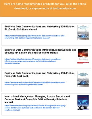 Here are some recommended products for you. Click the link to
download, or explore more at testbankdeal.com
Business Data Communications and Networking 13th Edition
FitzGerald Solutions Manual
https://testbankdeal.com/product/business-data-communications-and-
networking-13th-edition-fitzgerald-solutions-manual/
Business Data Communications Infrastructure Networking and
Security 7th Edition Stallings Solutions Manual
https://testbankdeal.com/product/business-data-communications-
infrastructure-networking-and-security-7th-edition-stallings-
solutions-manual/
Business Data Communications and Networking 13th Edition
FitzGerald Test Bank
https://testbankdeal.com/product/business-data-communications-and-
networking-13th-edition-fitzgerald-test-bank/
International Management Managing Across Borders and
Cultures Text and Cases 9th Edition Deresky Solutions
Manual
https://testbankdeal.com/product/international-management-managing-
across-borders-and-cultures-text-and-cases-9th-edition-deresky-
solutions-manual/
 