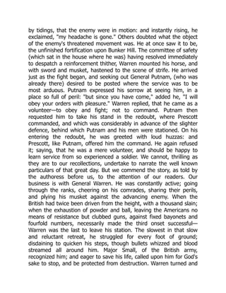 by tidings, that the enemy were in motion: and instantly rising, he
exclaimed, "my headache is gone." Others doubted what the object
of the enemy's threatened movement was. He at once saw it to be,
the unfinished fortification upon Bunker Hill. The committee of safety
(which sat in the house where he was) having resolved immediately
to despatch a reinforcement thither, Warren mounted his horse, and
with sword and musket, hastened to the scene of strife. He arrived
just as the fight began, and seeking out General Putnam, (who was
already there) desired to be posted where the service was to be
most arduous. Putnam expressed his sorrow at seeing him, in a
place so full of peril: "but since you have come," added he, "I will
obey your orders with pleasure." Warren replied, that he came as a
volunteer—to obey and fight; not to command. Putnam then
requested him to take his stand in the redoubt, where Prescott
commanded, and which was considerably in advance of the slighter
defence, behind which Putnam and his men were stationed. On his
entering the redoubt, he was greeted with loud huzzas: and
Prescott, like Putnam, offered him the command. He again refused
it; saying, that he was a mere volunteer, and should be happy to
learn service from so experienced a soldier. We cannot, thrilling as
they are to our recollections, undertake to narrate the well known
particulars of that great day. But we commend the story, as told by
the authoress before us, to the attention of our readers. Our
business is with General Warren. He was constantly active; going
through the ranks, cheering on his comrades, sharing their perils,
and plying his musket against the advancing enemy. When the
British had twice been driven from the height, with a thousand slain;
when the exhaustion of powder and ball, leaving the Americans no
means of resistance but clubbed guns, against fixed bayonets and
fourfold numbers, necessarily made the third onset successful—
Warren was the last to leave his station. The slowest in that slow
and reluctant retreat, he struggled for every foot of ground;
disdaining to quicken his steps, though bullets whizzed and blood
streamed all around him. Major Small, of the British army,
recognized him; and eager to save his life, called upon him for God's
sake to stop, and be protected from destruction. Warren turned and
 