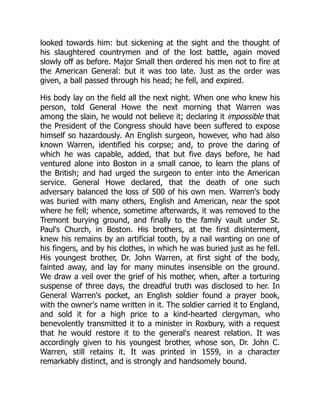looked towards him: but sickening at the sight and the thought of
his slaughtered countrymen and of the lost battle, again moved
slowly off as before. Major Small then ordered his men not to fire at
the American General: but it was too late. Just as the order was
given, a ball passed through his head; he fell, and expired.
His body lay on the field all the next night. When one who knew his
person, told General Howe the next morning that Warren was
among the slain, he would not believe it; declaring it impossible that
the President of the Congress should have been suffered to expose
himself so hazardously. An English surgeon, however, who had also
known Warren, identified his corpse; and, to prove the daring of
which he was capable, added, that but five days before, he had
ventured alone into Boston in a small canoe, to learn the plans of
the British; and had urged the surgeon to enter into the American
service. General Howe declared, that the death of one such
adversary balanced the loss of 500 of his own men. Warren's body
was buried with many others, English and American, near the spot
where he fell; whence, sometime afterwards, it was removed to the
Tremont burying ground, and finally to the family vault under St.
Paul's Church, in Boston. His brothers, at the first disinterment,
knew his remains by an artificial tooth, by a nail wanting on one of
his fingers, and by his clothes, in which he was buried just as he fell.
His youngest brother, Dr. John Warren, at first sight of the body,
fainted away, and lay for many minutes insensible on the ground.
We draw a veil over the grief of his mother, when, after a torturing
suspense of three days, the dreadful truth was disclosed to her. In
General Warren's pocket, an English soldier found a prayer book,
with the owner's name written in it. The soldier carried it to England,
and sold it for a high price to a kind-hearted clergyman, who
benevolently transmitted it to a minister in Roxbury, with a request
that he would restore it to the general's nearest relation. It was
accordingly given to his youngest brother, whose son, Dr. John C.
Warren, still retains it. It was printed in 1559, in a character
remarkably distinct, and is strongly and handsomely bound.
 