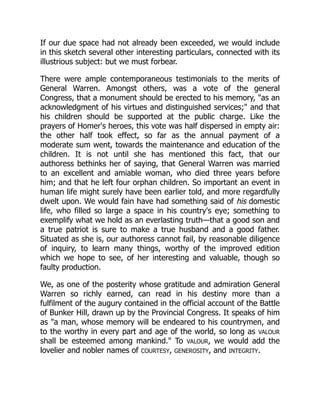 If our due space had not already been exceeded, we would include
in this sketch several other interesting particulars, connected with its
illustrious subject: but we must forbear.
There were ample contemporaneous testimonials to the merits of
General Warren. Amongst others, was a vote of the general
Congress, that a monument should be erected to his memory, "as an
acknowledgment of his virtues and distinguished services;" and that
his children should be supported at the public charge. Like the
prayers of Homer's heroes, this vote was half dispersed in empty air:
the other half took effect, so far as the annual payment of a
moderate sum went, towards the maintenance and education of the
children. It is not until she has mentioned this fact, that our
authoress bethinks her of saying, that General Warren was married
to an excellent and amiable woman, who died three years before
him; and that he left four orphan children. So important an event in
human life might surely have been earlier told, and more regardfully
dwelt upon. We would fain have had something said of his domestic
life, who filled so large a space in his country's eye; something to
exemplify what we hold as an everlasting truth—that a good son and
a true patriot is sure to make a true husband and a good father.
Situated as she is, our authoress cannot fail, by reasonable diligence
of inquiry, to learn many things, worthy of the improved edition
which we hope to see, of her interesting and valuable, though so
faulty production.
We, as one of the posterity whose gratitude and admiration General
Warren so richly earned, can read in his destiny more than a
fulfilment of the augury contained in the official account of the Battle
of Bunker Hill, drawn up by the Provincial Congress. It speaks of him
as "a man, whose memory will be endeared to his countrymen, and
to the worthy in every part and age of the world, so long as VALOUR
shall be esteemed among mankind." To VALOUR, we would add the
lovelier and nobler names of COURTESY, GENEROSITY, and INTEGRITY.
 