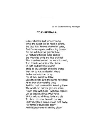 For the Southern Literary Messenger.
TO CHRISTIANA.
Sister, while life and joy are young,
While the sweet lyre of hope is strung,
Ere thou hast known a crowd of cares,
Earth's vain regrets and burning tears—
Ere the sick heart of grief is thine,
Or rapture's thrilling pulse decline—
Ere wounded pride and love shall tell
That thou hast served the world too well,
Turn thou to worship at the shrine
Of faith and holy love divine!
Bring all thy strength of feeling there;
Wait not to waste affection where
No harvest ever can repay
For all thou losest by delay.
Seek the bright path the saints have trod;
At his own altar worship God;
And find that peace whilst kneeling there
The world can neither give nor share.
Mourn thou with hope—with fear rejoice;
List to that small but awful voice,
Which tells us all things fade and die
To bloom no more beneath the sky.
Earth's brightest dreams soon melt away,
Her forms of loveliness decay—
And disappointment's chilling gloom
 