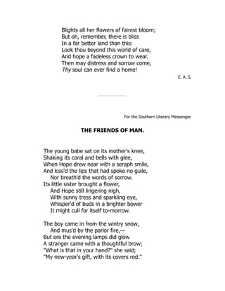 Blights all her flowers of fairest bloom;
But oh, remember, there is bliss
In a far better land than this:
Look thou beyond this world of care,
And hope a fadeless crown to wear.
Then may distress and sorrow come,
Thy soul can ever find a home!
E. A. S.
For the Southern Literary Messenger.
THE FRIENDS OF MAN.
The young babe sat on its mother's knee,
Shaking its coral and bells with glee,
When Hope drew near with a seraph smile,
And kiss'd the lips that had spoke no guile,
Nor breath'd the words of sorrow.
Its little sister brought a flower,
And Hope still lingering nigh,
With sunny tress and sparkling eye,
Whisper'd of buds in a brighter bower
It might cull for itself to-morrow.
The boy came in from the wintry snow,
And mus'd by the parlor fire,—
But ere the evening lamps did glow
A stranger came with a thoughtful brow;
"What is that in your hand?" she said;
"My new-year's gift, with its covers red."
 