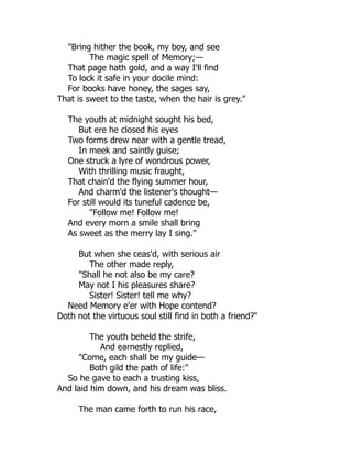 "Bring hither the book, my boy, and see
The magic spell of Memory;—
That page hath gold, and a way I'll find
To lock it safe in your docile mind:
For books have honey, the sages say,
That is sweet to the taste, when the hair is grey."
The youth at midnight sought his bed,
But ere he closed his eyes
Two forms drew near with a gentle tread,
In meek and saintly guise;
One struck a lyre of wondrous power,
With thrilling music fraught,
That chain'd the flying summer hour,
And charm'd the listener's thought—
For still would its tuneful cadence be,
"Follow me! Follow me!
And every morn a smile shall bring
As sweet as the merry lay I sing."
But when she ceas'd, with serious air
The other made reply,
"Shall he not also be my care?
May not I his pleasures share?
Sister! Sister! tell me why?
Need Memory e'er with Hope contend?
Doth not the virtuous soul still find in both a friend?"
The youth beheld the strife,
And earnestly replied,
"Come, each shall be my guide—
Both gild the path of life:"
So he gave to each a trusting kiss,
And laid him down, and his dream was bliss.
The man came forth to run his race,
 