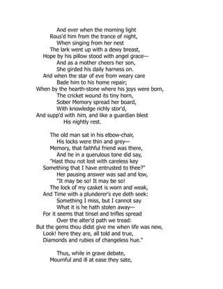 And ever when the morning light
Rous'd him from the trance of night,
When singing from her nest
The lark went up with a dewy breast,
Hope by his pillow stood with angel grace—
And as a mother cheers her son,
She girded his daily harness on.
And when the star of eve from weary care
Bade him to his home repair;
When by the hearth-stone where his joys were born,
The cricket wound its tiny horn,
Sober Memory spread her board,
With knowledge richly stor'd,
And supp'd with him, and like a guardian blest
His nightly rest.
The old man sat in his elbow-chair,
His locks were thin and grey—
Memory, that faithful friend was there,
And he in a querulous tone did say,
"Hast thou not lost with careless key
Something that I have entrusted to thee?"
Her pausing answer was sad and low,
"It may be so! It may be so!
The lock of my casket is worn and weak,
And Time with a plunderer's eye doth seek:
Something I miss, but I cannot say
What it is he hath stolen away—
For it seems that tinsel and trifles spread
Over the alter'd path we tread:
But the gems thou didst give me when life was new,
Look! here they are, all told and true,
Diamonds and rubies of changeless hue."
Thus, while in grave debate,
Mournful and ill at ease they sate,
 