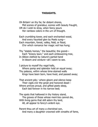 THOUGHTS.
Oh Britain! on thy far, far distant shores,
Mid scenes of grandeur, scenes with beauty fraught,
Oft do I wish to stray, when fancy pours
Her rainbow colors in the urn of thought.
Each crumbling tower, and each enchanted wood,
And every haunted glen by Poets sung—
Each mountain, forest, valley, field, or flood,
O'er which romance her magic veil has hung;
Thy "stately homes," the beautiful, the grand—
Each "breezy lawn," and each embowering tree,
In Albion clothed by nature's partial hand
In bloom and verdure—all I seem to see.
I picture to myself thy regal halls,
Where pomp and splendor hold an equal sway;
Thy palaces, within whose time-stained walls
Kings have been born, have lived, and passed away;
That ancient pile,1 where gloom and silence keep
Their vigils o'er the great and honored dead—
Where princes proud, and gifted poets sleep,
Each laid forever in his narrow bed;
The spots that hallowed in thy history stand,
The graves of those whose mem'ries cannot die,
With living gems that still adorn thy land,
All, all appear to fancy's ardent eye.
Parent thou art of many a cherished son,
And many a daughter crowned with wreaths of fame,
 