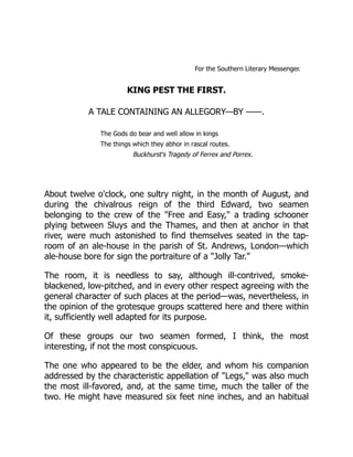 For the Southern Literary Messenger.
KING PEST THE FIRST.
A TALE CONTAINING AN ALLEGORY—BY ——.
The Gods do bear and well allow in kings
The things which they abhor in rascal routes.
Buckhurst's Tragedy of Ferrex and Porrex.
About twelve o'clock, one sultry night, in the month of August, and
during the chivalrous reign of the third Edward, two seamen
belonging to the crew of the "Free and Easy," a trading schooner
plying between Sluys and the Thames, and then at anchor in that
river, were much astonished to find themselves seated in the tap-
room of an ale-house in the parish of St. Andrews, London—which
ale-house bore for sign the portraiture of a "Jolly Tar."
The room, it is needless to say, although ill-contrived, smoke-
blackened, low-pitched, and in every other respect agreeing with the
general character of such places at the period—was, nevertheless, in
the opinion of the grotesque groups scattered here and there within
it, sufficiently well adapted for its purpose.
Of these groups our two seamen formed, I think, the most
interesting, if not the most conspicuous.
The one who appeared to be the elder, and whom his companion
addressed by the characteristic appellation of "Legs," was also much
the most ill-favored, and, at the same time, much the taller of the
two. He might have measured six feet nine inches, and an habitual
 