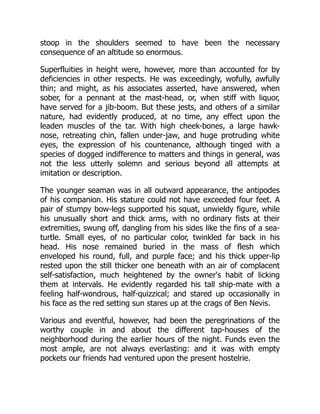 stoop in the shoulders seemed to have been the necessary
consequence of an altitude so enormous.
Superfluities in height were, however, more than accounted for by
deficiencies in other respects. He was exceedingly, wofully, awfully
thin; and might, as his associates asserted, have answered, when
sober, for a pennant at the mast-head, or, when stiff with liquor,
have served for a jib-boom. But these jests, and others of a similar
nature, had evidently produced, at no time, any effect upon the
leaden muscles of the tar. With high cheek-bones, a large hawk-
nose, retreating chin, fallen under-jaw, and huge protruding white
eyes, the expression of his countenance, although tinged with a
species of dogged indifference to matters and things in general, was
not the less utterly solemn and serious beyond all attempts at
imitation or description.
The younger seaman was in all outward appearance, the antipodes
of his companion. His stature could not have exceeded four feet. A
pair of stumpy bow-legs supported his squat, unwieldy figure, while
his unusually short and thick arms, with no ordinary fists at their
extremities, swung off, dangling from his sides like the fins of a sea-
turtle. Small eyes, of no particular color, twinkled far back in his
head. His nose remained buried in the mass of flesh which
enveloped his round, full, and purple face; and his thick upper-lip
rested upon the still thicker one beneath with an air of complacent
self-satisfaction, much heightened by the owner's habit of licking
them at intervals. He evidently regarded his tall ship-mate with a
feeling half-wondrous, half-quizzical; and stared up occasionally in
his face as the red setting sun stares up at the crags of Ben Nevis.
Various and eventful, however, had been the peregrinations of the
worthy couple in and about the different tap-houses of the
neighborhood during the earlier hours of the night. Funds even the
most ample, are not always everlasting: and it was with empty
pockets our friends had ventured upon the present hostelrie.
 
