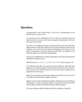 1
C H A P T E R 9
PRACTICE SET
Questions
Q9-1. Communication at the network layer is host-to-host; communication at the
data-link layer is node-to-node.
Q9-2. A point-to-point link is dedicated to the two devices connecting at the two
ends of the link. A broadcast link shares its capacity between pairs of devices
that need to use the link.
Q9-3. Two hosts in two different networks can theoretically have the same link-layer
address because a link-layer address has only local jurisdiction. However, the
tendency is to avoid this for the future development of the Internet. Even
today, manufacturers of network interface cards (NIC) use different set of
link-layer addresses to make them distinguished.
Q9-4. The size of an ARP packet is variable, depending on the length of the protocol
and hardware addresses used.
Q9-5. ARP Packet Size = 2 + 2 + 1 + 1 + 2 + 6 + 4 + 6 + 4 = 28 bytes (Figure 9. 8).
Q9-6. An isolated network does not need network-layer addresses. Data-link layer
addresses are enough to handle communication between the hosts. However,
if the network uses TCP/IP protocol switch, then network addresses are
needed at the network layer.
Q9-7. Station A does not know the link-layer address of station B yet. It uses an all-
zero address to define that this address is desired.
Q9-8. Station A does not know the link-layer address of B (the reason for sending an
ARP packet). It sends a broadcast address to all stations so that the station
with IP address defined in destination protocol address respond.
Q9-9. The source hardware address defines the link-layer address of station B.
 