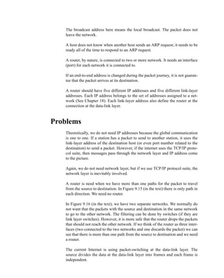 2
Q9-10. The broadcast address here means the local broadcast. The packet does not
leave the network.
Q9-11. A host does not know when another host sends an ARP request; it needs to be
ready all of the time to respond to an ARP request.
Q9-12. A router, by nature, is connected to two or more network. It needs an interface
(port) for each network it is connected to.
Q9-13. If an end-to-end address is changed during the packet journey, it is not guaran-
tee that the packet arrives at its destination.
Q9-14. A router should have five different IP addresses and five different link-layer
addresses. Each IP address belongs to the set of addresses assigned to a net-
work (See Chapter 18). Each link-layer address also define the router at the
connection at the data-link layer.
Problems
P9-1. Theoretically, we do not need IP addresses because the global communication
is one to one. If a station has a packet to send to another station, it uses the
link-layer address of the destination host (or even port number related to the
destination) to send a packet. However, if the internet uses the TCP/IP proto-
col suite, then messages pass through the network layer and IP address come
to the picture.
P9-2. Again, we do not need network layer, but if we use TCP/IP protocol suite, the
network layer is inevitably involved.
P9-3. A router is need when we have more than one paths for the packet to travel
from the source to destination. In Figure 9.15 (in the text) there is only path in
each direction. We need no router.
P9-4. In Figure 9.16 (in the text), we have two separate networks. We normally do
not want that the packets with the source and destination in the same network
to go to the other network. The filtering can be done by switches (if they are
link layer switches). However, it is more safe that the router drops the packets
that should not reach the other network. If we think of the router as three inter-
faces (two connected to the two networks and one discards the packet) we can
see that there is more than one path from the source to destination and we need
a router.
P9-5. The current Internet is using packet-switching at the data-link layer. The
source divides the data at the data-link layer into frames and each frame is
independent.
 