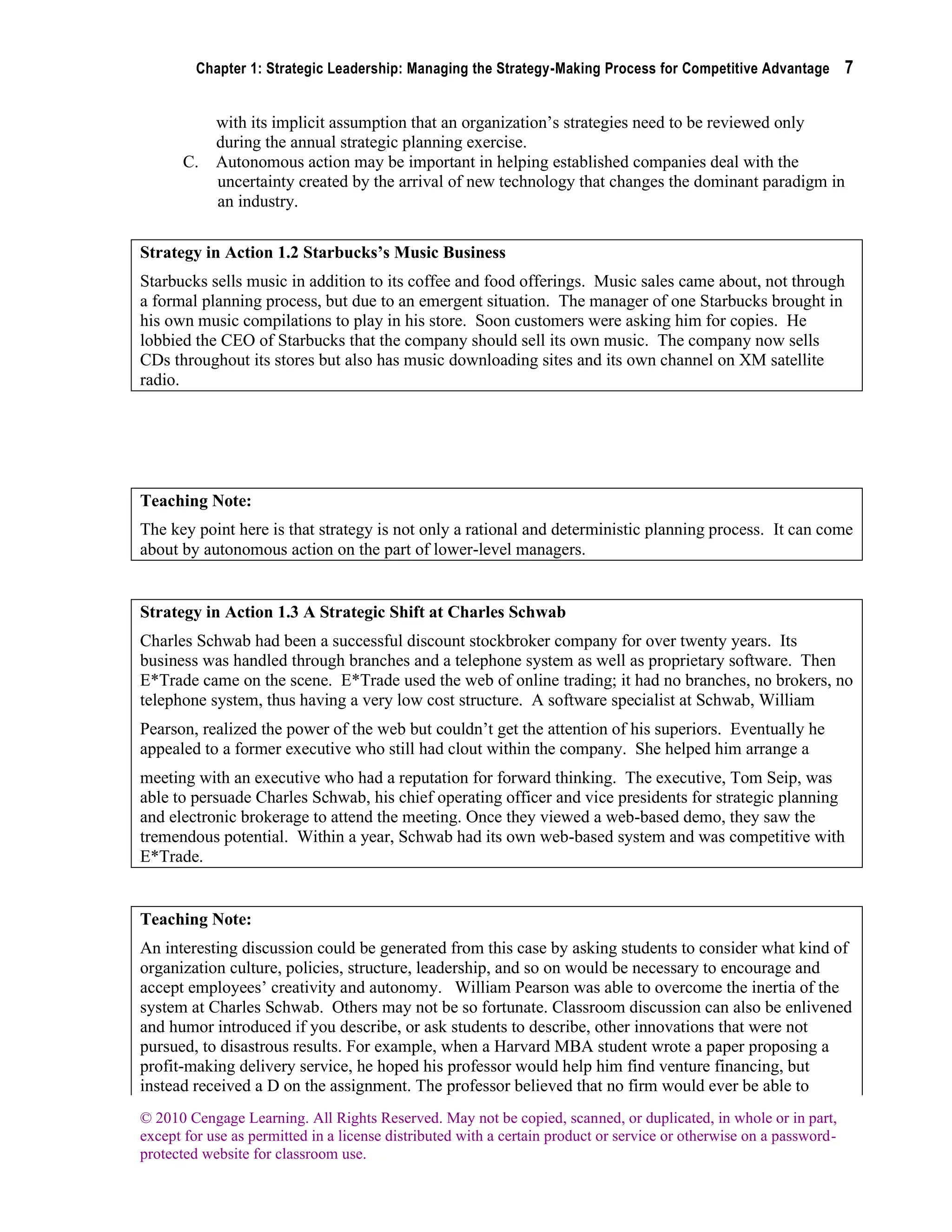 Chapter 1: Strategic Leadership: Managing the Strategy-Making Process for Competitive Advantage 7
© 2010 Cengage Learning. All Rights Reserved. May not be copied, scanned, or duplicated, in whole or in part,
except for use as permitted in a license distributed with a certain product or service or otherwise on a password-
protected website for classroom use.
with its implicit assumption that an organization’s strategies need to be reviewed only
during the annual strategic planning exercise.
C. Autonomous action may be important in helping established companies deal with the
uncertainty created by the arrival of new technology that changes the dominant paradigm in
an industry.
Strategy in Action 1.2 Starbucks’s Music Business
Starbucks sells music in addition to its coffee and food offerings. Music sales came about, not through
a formal planning process, but due to an emergent situation. The manager of one Starbucks brought in
his own music compilations to play in his store. Soon customers were asking him for copies. He
lobbied the CEO of Starbucks that the company should sell its own music. The company now sells
CDs throughout its stores but also has music downloading sites and its own channel on XM satellite
radio.
Teaching Note:
The key point here is that strategy is not only a rational and deterministic planning process. It can come
about by autonomous action on the part of lower-level managers.
Strategy in Action 1.3 A Strategic Shift at Charles Schwab
Charles Schwab had been a successful discount stockbroker company for over twenty years. Its
business was handled through branches and a telephone system as well as proprietary software. Then
E*Trade came on the scene. E*Trade used the web of online trading; it had no branches, no brokers, no
telephone system, thus having a very low cost structure. A software specialist at Schwab, William
Pearson, realized the power of the web but couldn’t get the attention of his superiors. Eventually he
appealed to a former executive who still had clout within the company. She helped him arrange a
meeting with an executive who had a reputation for forward thinking. The executive, Tom Seip, was
able to persuade Charles Schwab, his chief operating officer and vice presidents for strategic planning
and electronic brokerage to attend the meeting. Once they viewed a web-based demo, they saw the
tremendous potential. Within a year, Schwab had its own web-based system and was competitive with
E*Trade.
Teaching Note:
An interesting discussion could be generated from this case by asking students to consider what kind of
organization culture, policies, structure, leadership, and so on would be necessary to encourage and
accept employees’ creativity and autonomy. William Pearson was able to overcome the inertia of the
system at Charles Schwab. Others may not be so fortunate. Classroom discussion can also be enlivened
and humor introduced if you describe, or ask students to describe, other innovations that were not
pursued, to disastrous results. For example, when a Harvard MBA student wrote a paper proposing a
profit-making delivery service, he hoped his professor would help him find venture financing, but
instead received a D on the assignment. The professor believed that no firm would ever be able to
 