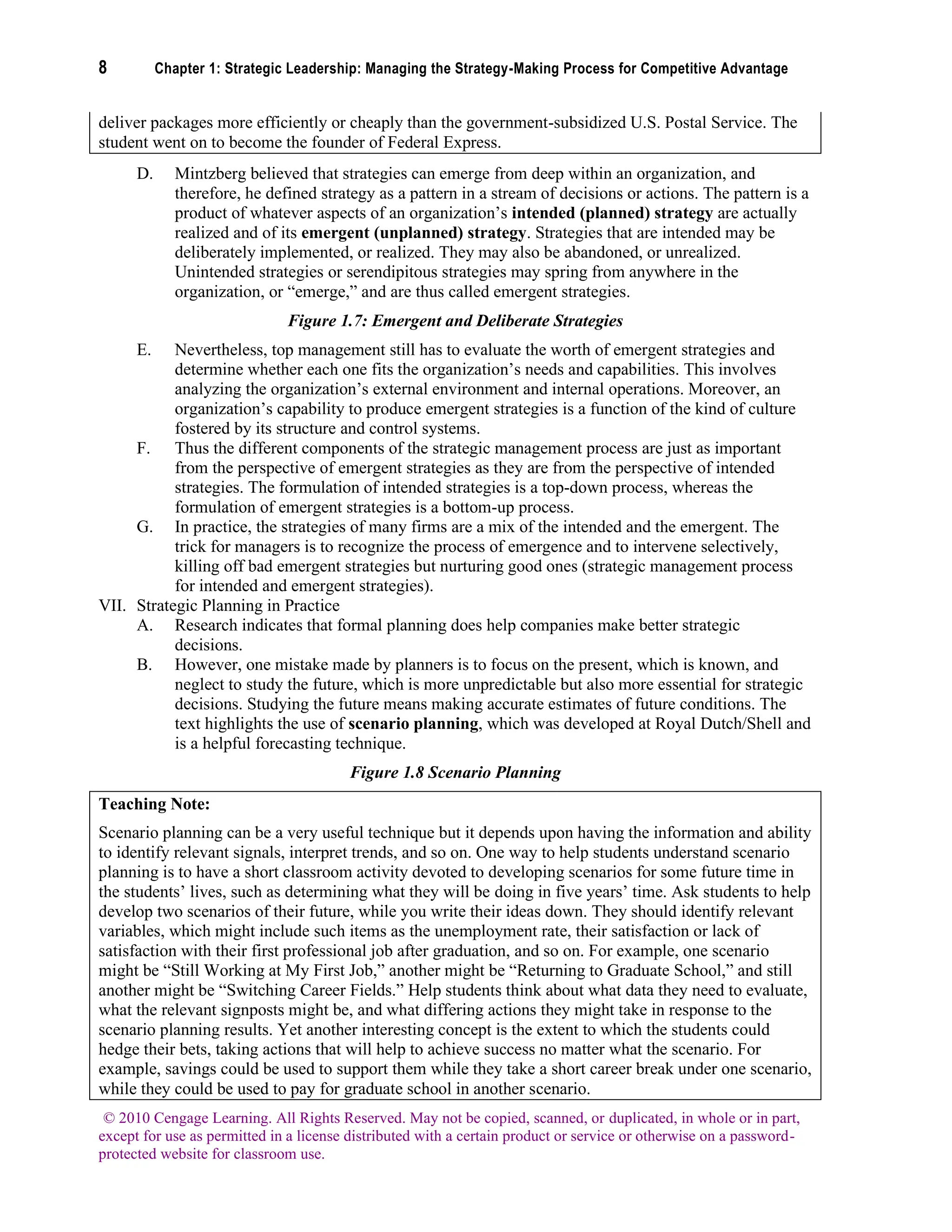 8 Chapter 1: Strategic Leadership: Managing the Strategy-Making Process for Competitive Advantage
© 2010 Cengage Learning. All Rights Reserved. May not be copied, scanned, or duplicated, in whole or in part,
except for use as permitted in a license distributed with a certain product or service or otherwise on a password-
protected website for classroom use.
deliver packages more efficiently or cheaply than the government-subsidized U.S. Postal Service. The
student went on to become the founder of Federal Express.
D. Mintzberg believed that strategies can emerge from deep within an organization, and
therefore, he defined strategy as a pattern in a stream of decisions or actions. The pattern is a
product of whatever aspects of an organization’s intended (planned) strategy are actually
realized and of its emergent (unplanned) strategy. Strategies that are intended may be
deliberately implemented, or realized. They may also be abandoned, or unrealized.
Unintended strategies or serendipitous strategies may spring from anywhere in the
organization, or “emerge,” and are thus called emergent strategies.
Figure 1.7: Emergent and Deliberate Strategies
E. Nevertheless, top management still has to evaluate the worth of emergent strategies and
determine whether each one fits the organization’s needs and capabilities. This involves
analyzing the organization’s external environment and internal operations. Moreover, an
organization’s capability to produce emergent strategies is a function of the kind of culture
fostered by its structure and control systems.
F. Thus the different components of the strategic management process are just as important
from the perspective of emergent strategies as they are from the perspective of intended
strategies. The formulation of intended strategies is a top-down process, whereas the
formulation of emergent strategies is a bottom-up process.
G. In practice, the strategies of many firms are a mix of the intended and the emergent. The
trick for managers is to recognize the process of emergence and to intervene selectively,
killing off bad emergent strategies but nurturing good ones (strategic management process
for intended and emergent strategies).
VII. Strategic Planning in Practice
A. Research indicates that formal planning does help companies make better strategic
decisions.
B. However, one mistake made by planners is to focus on the present, which is known, and
neglect to study the future, which is more unpredictable but also more essential for strategic
decisions. Studying the future means making accurate estimates of future conditions. The
text highlights the use of scenario planning, which was developed at Royal Dutch/Shell and
is a helpful forecasting technique.
Figure 1.8 Scenario Planning
Teaching Note:
Scenario planning can be a very useful technique but it depends upon having the information and ability
to identify relevant signals, interpret trends, and so on. One way to help students understand scenario
planning is to have a short classroom activity devoted to developing scenarios for some future time in
the students’ lives, such as determining what they will be doing in five years’ time. Ask students to help
develop two scenarios of their future, while you write their ideas down. They should identify relevant
variables, which might include such items as the unemployment rate, their satisfaction or lack of
satisfaction with their first professional job after graduation, and so on. For example, one scenario
might be “Still Working at My First Job,” another might be “Returning to Graduate School,” and still
another might be “Switching Career Fields.” Help students think about what data they need to evaluate,
what the relevant signposts might be, and what differing actions they might take in response to the
scenario planning results. Yet another interesting concept is the extent to which the students could
hedge their bets, taking actions that will help to achieve success no matter what the scenario. For
example, savings could be used to support them while they take a short career break under one scenario,
while they could be used to pay for graduate school in another scenario.
 