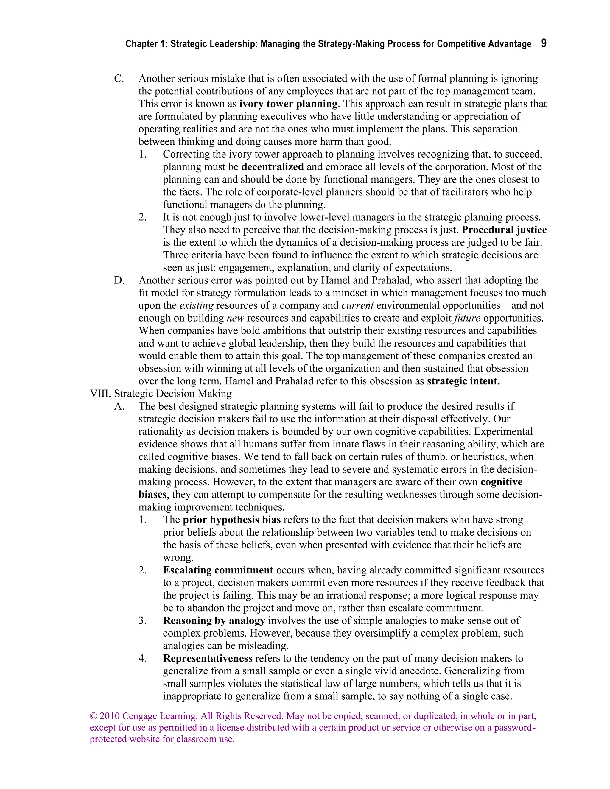 Chapter 1: Strategic Leadership: Managing the Strategy-Making Process for Competitive Advantage 9
© 2010 Cengage Learning. All Rights Reserved. May not be copied, scanned, or duplicated, in whole or in part,
except for use as permitted in a license distributed with a certain product or service or otherwise on a password-
protected website for classroom use.
C. Another serious mistake that is often associated with the use of formal planning is ignoring
the potential contributions of any employees that are not part of the top management team.
This error is known as ivory tower planning. This approach can result in strategic plans that
are formulated by planning executives who have little understanding or appreciation of
operating realities and are not the ones who must implement the plans. This separation
between thinking and doing causes more harm than good.
1. Correcting the ivory tower approach to planning involves recognizing that, to succeed,
planning must be decentralized and embrace all levels of the corporation. Most of the
planning can and should be done by functional managers. They are the ones closest to
the facts. The role of corporate-level planners should be that of facilitators who help
functional managers do the planning.
2. It is not enough just to involve lower-level managers in the strategic planning process.
They also need to perceive that the decision-making process is just. Procedural justice
is the extent to which the dynamics of a decision-making process are judged to be fair.
Three criteria have been found to influence the extent to which strategic decisions are
seen as just: engagement, explanation, and clarity of expectations.
D. Another serious error was pointed out by Hamel and Prahalad, who assert that adopting the
fit model for strategy formulation leads to a mindset in which management focuses too much
upon the existing resources of a company and current environmental opportunities—and not
enough on building new resources and capabilities to create and exploit future opportunities.
When companies have bold ambitions that outstrip their existing resources and capabilities
and want to achieve global leadership, then they build the resources and capabilities that
would enable them to attain this goal. The top management of these companies created an
obsession with winning at all levels of the organization and then sustained that obsession
over the long term. Hamel and Prahalad refer to this obsession as strategic intent.
VIII. Strategic Decision Making
A. The best designed strategic planning systems will fail to produce the desired results if
strategic decision makers fail to use the information at their disposal effectively. Our
rationality as decision makers is bounded by our own cognitive capabilities. Experimental
evidence shows that all humans suffer from innate flaws in their reasoning ability, which are
called cognitive biases. We tend to fall back on certain rules of thumb, or heuristics, when
making decisions, and sometimes they lead to severe and systematic errors in the decision-
making process. However, to the extent that managers are aware of their own cognitive
biases, they can attempt to compensate for the resulting weaknesses through some decision-
making improvement techniques.
1. The prior hypothesis bias refers to the fact that decision makers who have strong
prior beliefs about the relationship between two variables tend to make decisions on
the basis of these beliefs, even when presented with evidence that their beliefs are
wrong.
2. Escalating commitment occurs when, having already committed significant resources
to a project, decision makers commit even more resources if they receive feedback that
the project is failing. This may be an irrational response; a more logical response may
be to abandon the project and move on, rather than escalate commitment.
3. Reasoning by analogy involves the use of simple analogies to make sense out of
complex problems. However, because they oversimplify a complex problem, such
analogies can be misleading.
4. Representativeness refers to the tendency on the part of many decision makers to
generalize from a small sample or even a single vivid anecdote. Generalizing from
small samples violates the statistical law of large numbers, which tells us that it is
inappropriate to generalize from a small sample, to say nothing of a single case.
 