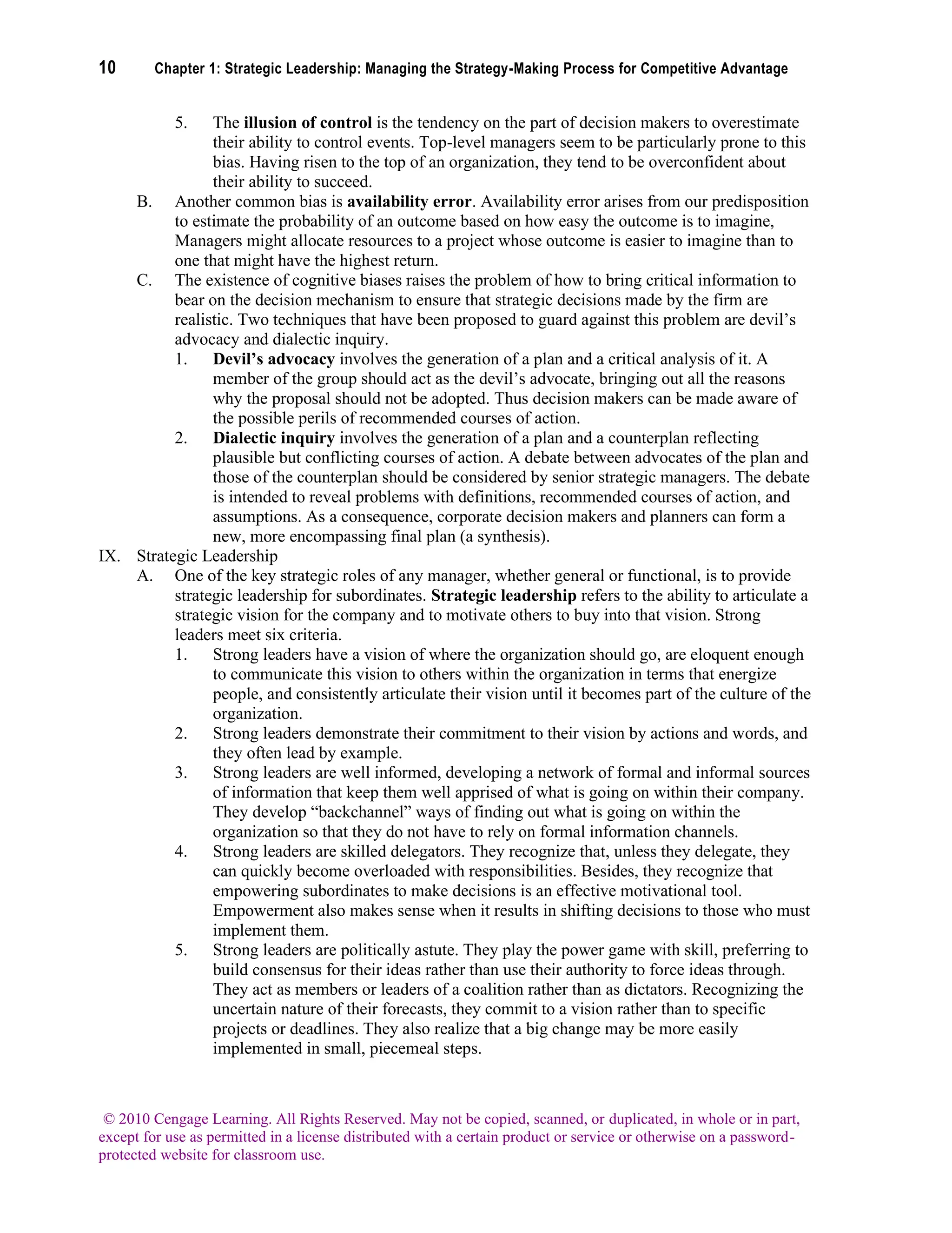10 Chapter 1: Strategic Leadership: Managing the Strategy-Making Process for Competitive Advantage
© 2010 Cengage Learning. All Rights Reserved. May not be copied, scanned, or duplicated, in whole or in part,
except for use as permitted in a license distributed with a certain product or service or otherwise on a password-
protected website for classroom use.
5. The illusion of control is the tendency on the part of decision makers to overestimate
their ability to control events. Top-level managers seem to be particularly prone to this
bias. Having risen to the top of an organization, they tend to be overconfident about
their ability to succeed.
B. Another common bias is availability error. Availability error arises from our predisposition
to estimate the probability of an outcome based on how easy the outcome is to imagine,
Managers might allocate resources to a project whose outcome is easier to imagine than to
one that might have the highest return.
C. The existence of cognitive biases raises the problem of how to bring critical information to
bear on the decision mechanism to ensure that strategic decisions made by the firm are
realistic. Two techniques that have been proposed to guard against this problem are devil’s
advocacy and dialectic inquiry.
1. Devil’s advocacy involves the generation of a plan and a critical analysis of it. A
member of the group should act as the devil’s advocate, bringing out all the reasons
why the proposal should not be adopted. Thus decision makers can be made aware of
the possible perils of recommended courses of action.
2. Dialectic inquiry involves the generation of a plan and a counterplan reflecting
plausible but conflicting courses of action. A debate between advocates of the plan and
those of the counterplan should be considered by senior strategic managers. The debate
is intended to reveal problems with definitions, recommended courses of action, and
assumptions. As a consequence, corporate decision makers and planners can form a
new, more encompassing final plan (a synthesis).
IX. Strategic Leadership
A. One of the key strategic roles of any manager, whether general or functional, is to provide
strategic leadership for subordinates. Strategic leadership refers to the ability to articulate a
strategic vision for the company and to motivate others to buy into that vision. Strong
leaders meet six criteria.
1. Strong leaders have a vision of where the organization should go, are eloquent enough
to communicate this vision to others within the organization in terms that energize
people, and consistently articulate their vision until it becomes part of the culture of the
organization.
2. Strong leaders demonstrate their commitment to their vision by actions and words, and
they often lead by example.
3. Strong leaders are well informed, developing a network of formal and informal sources
of information that keep them well apprised of what is going on within their company.
They develop “backchannel” ways of finding out what is going on within the
organization so that they do not have to rely on formal information channels.
4. Strong leaders are skilled delegators. They recognize that, unless they delegate, they
can quickly become overloaded with responsibilities. Besides, they recognize that
empowering subordinates to make decisions is an effective motivational tool.
Empowerment also makes sense when it results in shifting decisions to those who must
implement them.
5. Strong leaders are politically astute. They play the power game with skill, preferring to
build consensus for their ideas rather than use their authority to force ideas through.
They act as members or leaders of a coalition rather than as dictators. Recognizing the
uncertain nature of their forecasts, they commit to a vision rather than to specific
projects or deadlines. They also realize that a big change may be more easily
implemented in small, piecemeal steps.
 