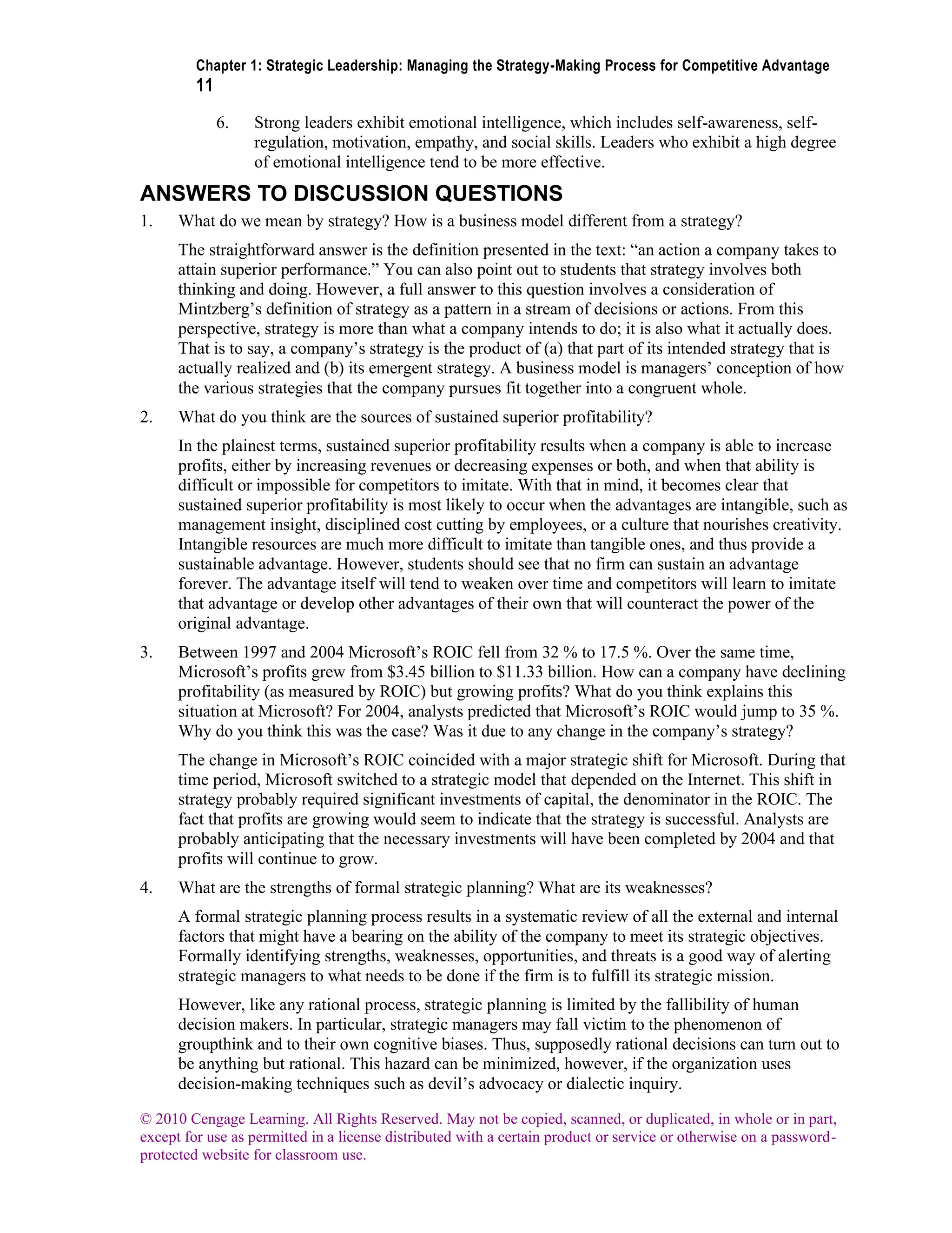 Chapter 1: Strategic Leadership: Managing the Strategy-Making Process for Competitive Advantage
11
© 2010 Cengage Learning. All Rights Reserved. May not be copied, scanned, or duplicated, in whole or in part,
except for use as permitted in a license distributed with a certain product or service or otherwise on a password-
protected website for classroom use.
6. Strong leaders exhibit emotional intelligence, which includes self-awareness, self-
regulation, motivation, empathy, and social skills. Leaders who exhibit a high degree
of emotional intelligence tend to be more effective.
ANSWERS TO DISCUSSION QUESTIONS
1. What do we mean by strategy? How is a business model different from a strategy?
The straightforward answer is the definition presented in the text: “an action a company takes to
attain superior performance.” You can also point out to students that strategy involves both
thinking and doing. However, a full answer to this question involves a consideration of
Mintzberg’s definition of strategy as a pattern in a stream of decisions or actions. From this
perspective, strategy is more than what a company intends to do; it is also what it actually does.
That is to say, a company’s strategy is the product of (a) that part of its intended strategy that is
actually realized and (b) its emergent strategy. A business model is managers’ conception of how
the various strategies that the company pursues fit together into a congruent whole.
2. What do you think are the sources of sustained superior profitability?
In the plainest terms, sustained superior profitability results when a company is able to increase
profits, either by increasing revenues or decreasing expenses or both, and when that ability is
difficult or impossible for competitors to imitate. With that in mind, it becomes clear that
sustained superior profitability is most likely to occur when the advantages are intangible, such as
management insight, disciplined cost cutting by employees, or a culture that nourishes creativity.
Intangible resources are much more difficult to imitate than tangible ones, and thus provide a
sustainable advantage. However, students should see that no firm can sustain an advantage
forever. The advantage itself will tend to weaken over time and competitors will learn to imitate
that advantage or develop other advantages of their own that will counteract the power of the
original advantage.
3. Between 1997 and 2004 Microsoft’s ROIC fell from 32 % to 17.5 %. Over the same time,
Microsoft’s profits grew from $3.45 billion to $11.33 billion. How can a company have declining
profitability (as measured by ROIC) but growing profits? What do you think explains this
situation at Microsoft? For 2004, analysts predicted that Microsoft’s ROIC would jump to 35 %.
Why do you think this was the case? Was it due to any change in the company’s strategy?
The change in Microsoft’s ROIC coincided with a major strategic shift for Microsoft. During that
time period, Microsoft switched to a strategic model that depended on the Internet. This shift in
strategy probably required significant investments of capital, the denominator in the ROIC. The
fact that profits are growing would seem to indicate that the strategy is successful. Analysts are
probably anticipating that the necessary investments will have been completed by 2004 and that
profits will continue to grow.
4. What are the strengths of formal strategic planning? What are its weaknesses?
A formal strategic planning process results in a systematic review of all the external and internal
factors that might have a bearing on the ability of the company to meet its strategic objectives.
Formally identifying strengths, weaknesses, opportunities, and threats is a good way of alerting
strategic managers to what needs to be done if the firm is to fulfill its strategic mission.
However, like any rational process, strategic planning is limited by the fallibility of human
decision makers. In particular, strategic managers may fall victim to the phenomenon of
groupthink and to their own cognitive biases. Thus, supposedly rational decisions can turn out to
be anything but rational. This hazard can be minimized, however, if the organization uses
decision-making techniques such as devil’s advocacy or dialectic inquiry.
 