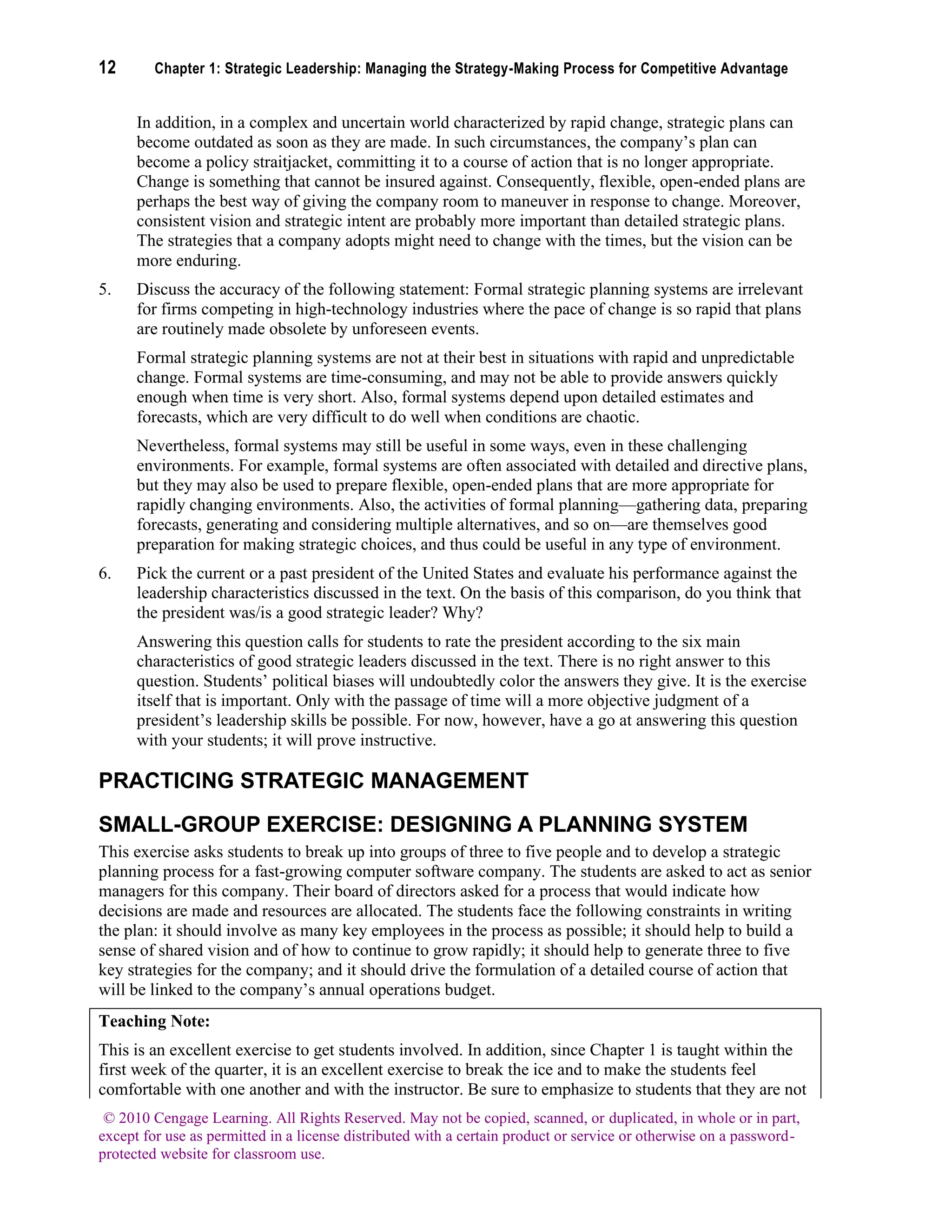 12 Chapter 1: Strategic Leadership: Managing the Strategy-Making Process for Competitive Advantage
© 2010 Cengage Learning. All Rights Reserved. May not be copied, scanned, or duplicated, in whole or in part,
except for use as permitted in a license distributed with a certain product or service or otherwise on a password-
protected website for classroom use.
In addition, in a complex and uncertain world characterized by rapid change, strategic plans can
become outdated as soon as they are made. In such circumstances, the company’s plan can
become a policy straitjacket, committing it to a course of action that is no longer appropriate.
Change is something that cannot be insured against. Consequently, flexible, open-ended plans are
perhaps the best way of giving the company room to maneuver in response to change. Moreover,
consistent vision and strategic intent are probably more important than detailed strategic plans.
The strategies that a company adopts might need to change with the times, but the vision can be
more enduring.
5. Discuss the accuracy of the following statement: Formal strategic planning systems are irrelevant
for firms competing in high-technology industries where the pace of change is so rapid that plans
are routinely made obsolete by unforeseen events.
Formal strategic planning systems are not at their best in situations with rapid and unpredictable
change. Formal systems are time-consuming, and may not be able to provide answers quickly
enough when time is very short. Also, formal systems depend upon detailed estimates and
forecasts, which are very difficult to do well when conditions are chaotic.
Nevertheless, formal systems may still be useful in some ways, even in these challenging
environments. For example, formal systems are often associated with detailed and directive plans,
but they may also be used to prepare flexible, open-ended plans that are more appropriate for
rapidly changing environments. Also, the activities of formal planning—gathering data, preparing
forecasts, generating and considering multiple alternatives, and so on—are themselves good
preparation for making strategic choices, and thus could be useful in any type of environment.
6. Pick the current or a past president of the United States and evaluate his performance against the
leadership characteristics discussed in the text. On the basis of this comparison, do you think that
the president was/is a good strategic leader? Why?
Answering this question calls for students to rate the president according to the six main
characteristics of good strategic leaders discussed in the text. There is no right answer to this
question. Students’ political biases will undoubtedly color the answers they give. It is the exercise
itself that is important. Only with the passage of time will a more objective judgment of a
president’s leadership skills be possible. For now, however, have a go at answering this question
with your students; it will prove instructive.
PRACTICING STRATEGIC MANAGEMENT
SMALL-GROUP EXERCISE: DESIGNING A PLANNING SYSTEM
This exercise asks students to break up into groups of three to five people and to develop a strategic
planning process for a fast-growing computer software company. The students are asked to act as senior
managers for this company. Their board of directors asked for a process that would indicate how
decisions are made and resources are allocated. The students face the following constraints in writing
the plan: it should involve as many key employees in the process as possible; it should help to build a
sense of shared vision and of how to continue to grow rapidly; it should help to generate three to five
key strategies for the company; and it should drive the formulation of a detailed course of action that
will be linked to the company’s annual operations budget.
Teaching Note:
This is an excellent exercise to get students involved. In addition, since Chapter 1 is taught within the
first week of the quarter, it is an excellent exercise to break the ice and to make the students feel
comfortable with one another and with the instructor. Be sure to emphasize to students that they are not
 